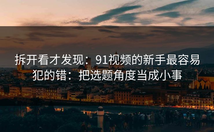 拆开看才发现：91视频的新手最容易犯的错：把选题角度当成小事