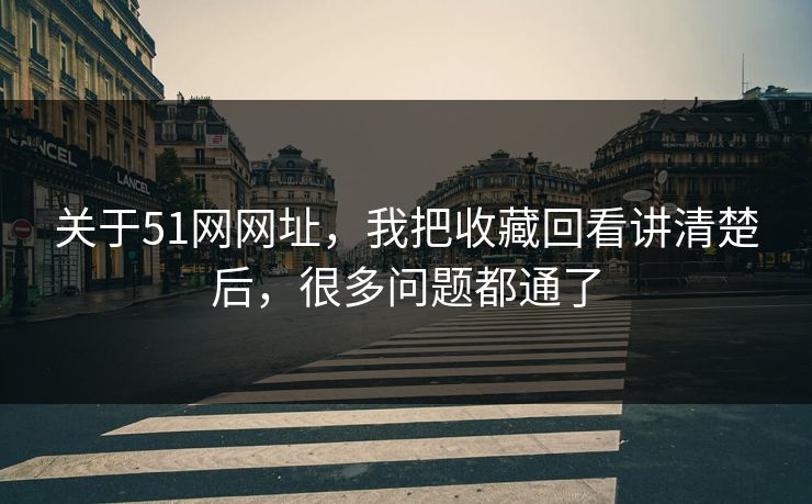 关于51网网址，我把收藏回看讲清楚后，很多问题都通了
